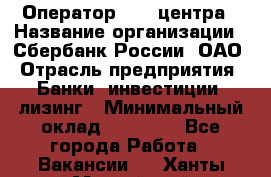 Оператор Call-центра › Название организации ­ Сбербанк России, ОАО › Отрасль предприятия ­ Банки, инвестиции, лизинг › Минимальный оклад ­ 21 000 - Все города Работа » Вакансии   . Ханты-Мансийский,Нефтеюганск г.